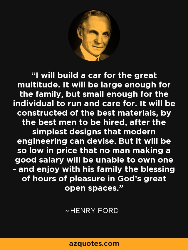 I will build a car for the great multitude. It will be large enough for the family, but small enough for the individual to run and care for. It will be constructed of the best materials, by the best men to be hired, after the simplest designs that modern engineering can devise. But it will be so low in price that no man making a good salary will be unable to own one - and enjoy with his family the blessing of hours of pleasure in God's great open spaces. - Henry Ford