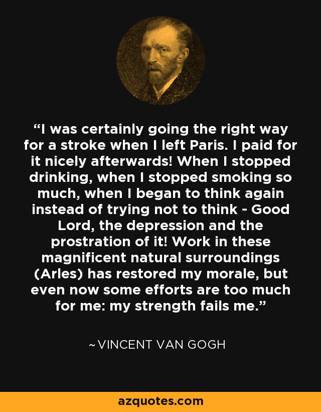 I was certainly going the right way for a stroke when I left Paris. I paid for it nicely afterwards! When I stopped drinking, when I stopped smoking so much, when I began to think again instead of trying not to think - Good Lord, the depression and the prostration of it! Work in these magnificent natural surroundings (Arles) has restored my morale, but even now some efforts are too much for me: my strength fails me. - Vincent Van Gogh