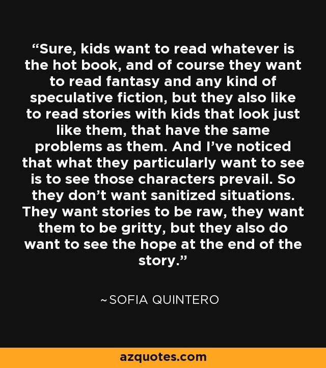 Sure, kids want to read whatever is the hot book, and of course they want to read fantasy and any kind of speculative fiction, but they also like to read stories with kids that look just like them, that have the same problems as them. And I've noticed that what they particularly want to see is to see those characters prevail. So they don't want sanitized situations. They want stories to be raw, they want them to be gritty, but they also do want to see the hope at the end of the story. - Sofia Quintero