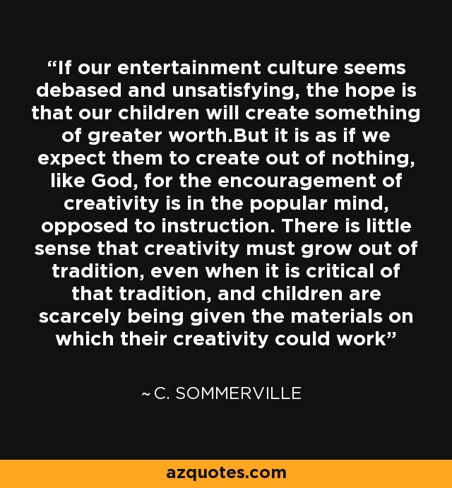 If our entertainment culture seems debased and unsatisfying, the hope is that our children will create something of greater worth.But it is as if we expect them to create out of nothing, like God, for the encouragement of creativity is in the popular mind, opposed to instruction. There is little sense that creativity must grow out of tradition, even when it is critical of that tradition, and children are scarcely being given the materials on which their creativity could work - C. Sommerville