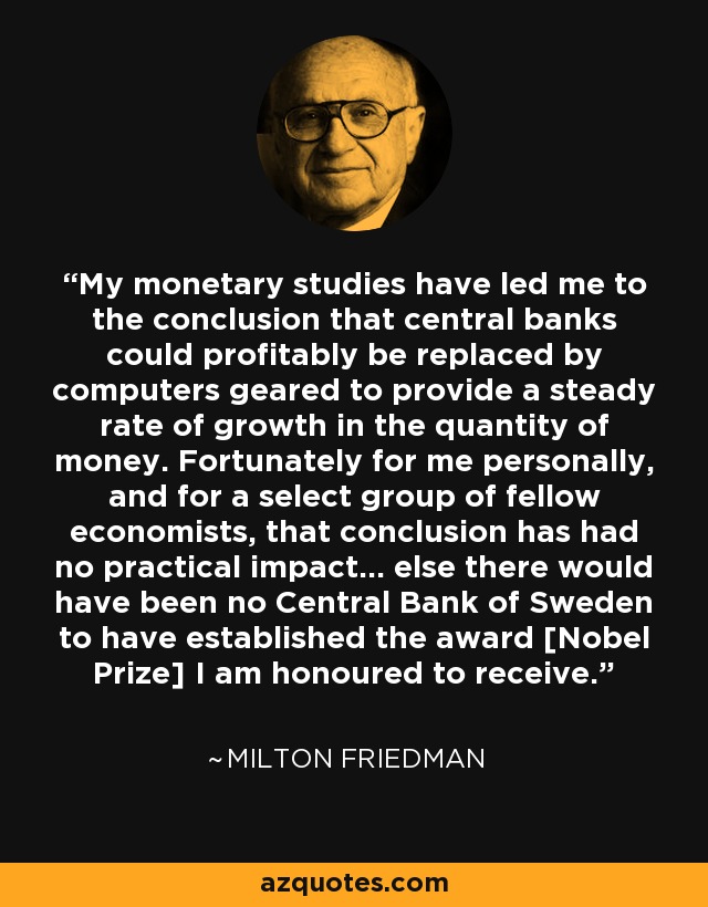 My monetary studies have led me to the conclusion that central banks could profitably be replaced by computers geared to provide a steady rate of growth in the quantity of money. Fortunately for me personally, and for a select group of fellow economists, that conclusion has had no practical impact… else there would have been no Central Bank of Sweden to have established the award [Nobel Prize] I am honoured to receive. - Milton Friedman