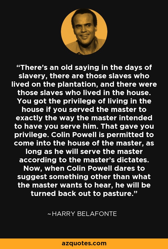 There's an old saying in the days of slavery, there are those slaves who lived on the plantation, and there were those slaves who lived in the house. You got the privilege of living in the house if you served the master to exactly the way the master intended to have you serve him. That gave you privilege. Colin Powell is permitted to come into the house of the master, as long as he will serve the master according to the master's dictates. Now, when Colin Powell dares to suggest something other than what the master wants to hear, he will be turned back out to pasture. - Harry Belafonte