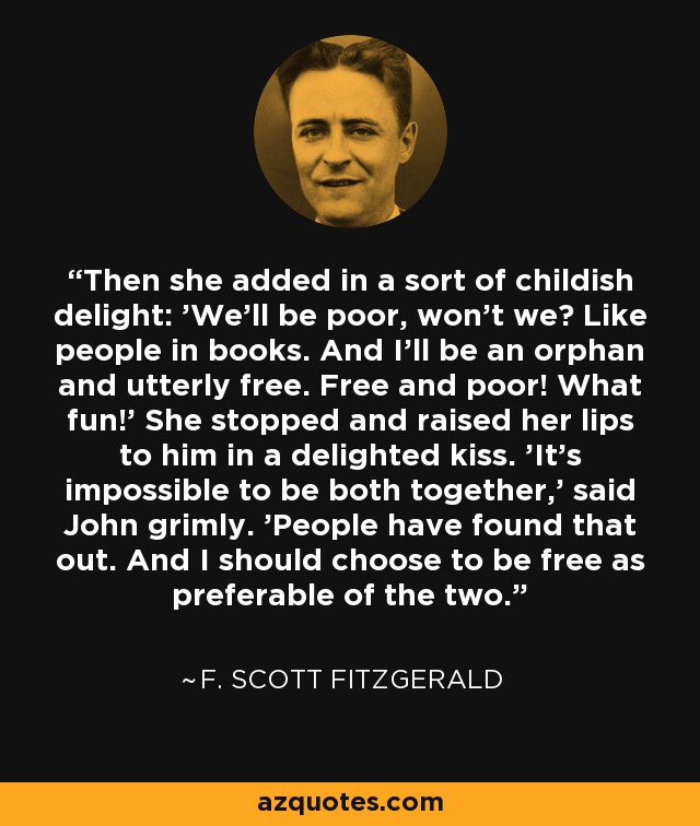 Then she added in a sort of childish delight: 'We'll be poor, won't we? Like people in books. And I'll be an orphan and utterly free. Free and poor! What fun!' She stopped and raised her lips to him in a delighted kiss. 'It's impossible to be both together,' said John grimly. 'People have found that out. And I should choose to be free as preferable of the two. - F. Scott Fitzgerald