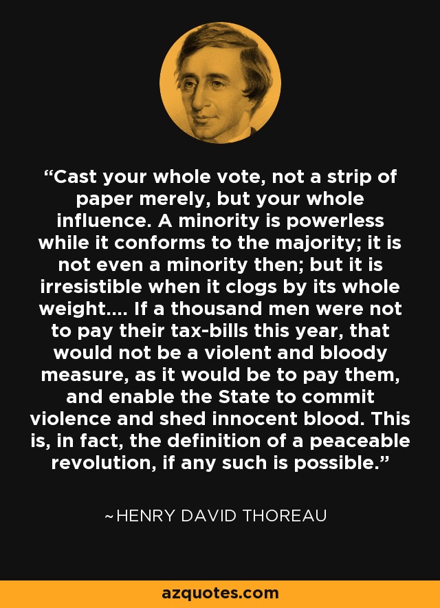 Cast your whole vote, not a strip of paper merely, but your whole influence. A minority is powerless while it conforms to the majority; it is not even a minority then; but it is irresistible when it clogs by its whole weight.... If a thousand men were not to pay their tax-bills this year, that would not be a violent and bloody measure, as it would be to pay them, and enable the State to commit violence and shed innocent blood. This is, in fact, the definition of a peaceable revolution, if any such is possible. - Henry David Thoreau