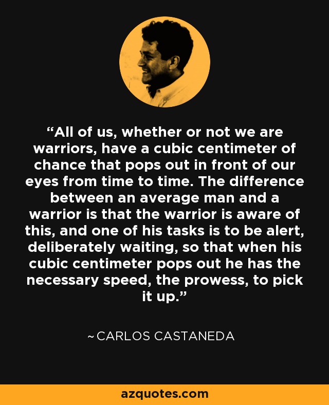 All of us, whether or not we are warriors, have a cubic centimeter of chance that pops out in front of our eyes from time to time. The difference between an average man and a warrior is that the warrior is aware of this, and one of his tasks is to be alert, deliberately waiting, so that when his cubic centimeter pops out he has the necessary speed, the prowess, to pick it up. - Carlos Castaneda