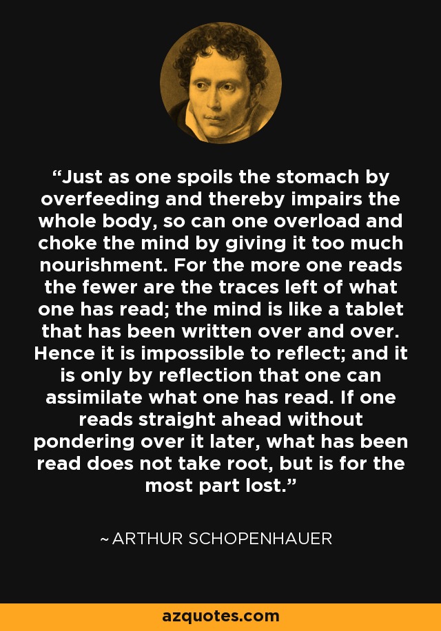 Just as one spoils the stomach by overfeeding and thereby impairs the whole body, so can one overload and choke the mind by giving it too much nourishment. For the more one reads the fewer are the traces left of what one has read; the mind is like a tablet that has been written over and over. Hence it is impossible to reflect; and it is only by reflection that one can assimilate what one has read. If one reads straight ahead without pondering over it later, what has been read does not take root, but is for the most part lost. - Arthur Schopenhauer