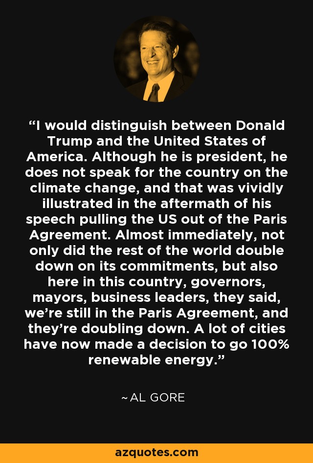 I would distinguish between Donald Trump and the United States of America. Although he is president, he does not speak for the country on the climate change, and that was vividly illustrated in the aftermath of his speech pulling the US out of the Paris Agreement. Almost immediately, not only did the rest of the world double down on its commitments, but also here in this country, governors, mayors, business leaders, they said, we're still in the Paris Agreement, and they're doubling down. A lot of cities have now made a decision to go 100% renewable energy. - Al Gore