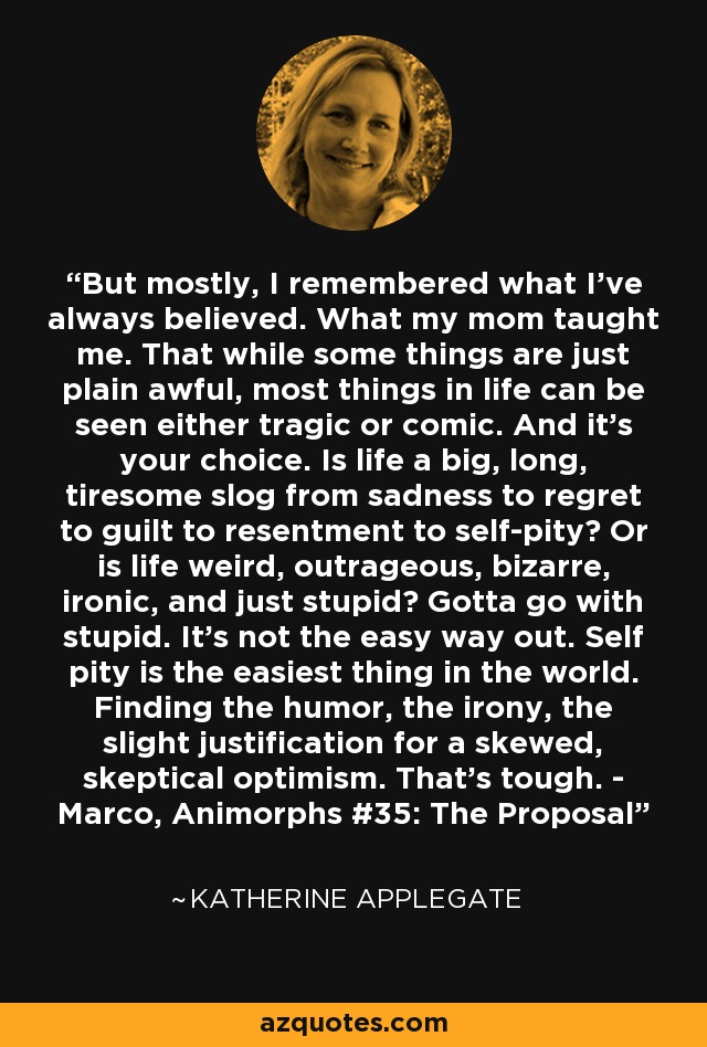 But mostly, I remembered what I’ve always believed. What my mom taught me. That while some things are just plain awful, most things in life can be seen either tragic or comic. And it’s your choice. Is life a big, long, tiresome slog from sadness to regret to guilt to resentment to self-pity? Or is life weird, outrageous, bizarre, ironic, and just stupid? Gotta go with stupid. It’s not the easy way out. Self pity is the easiest thing in the world. Finding the humor, the irony, the slight justification for a skewed, skeptical optimism. That’s tough. - Marco, Animorphs #35: The Proposal - Katherine Applegate