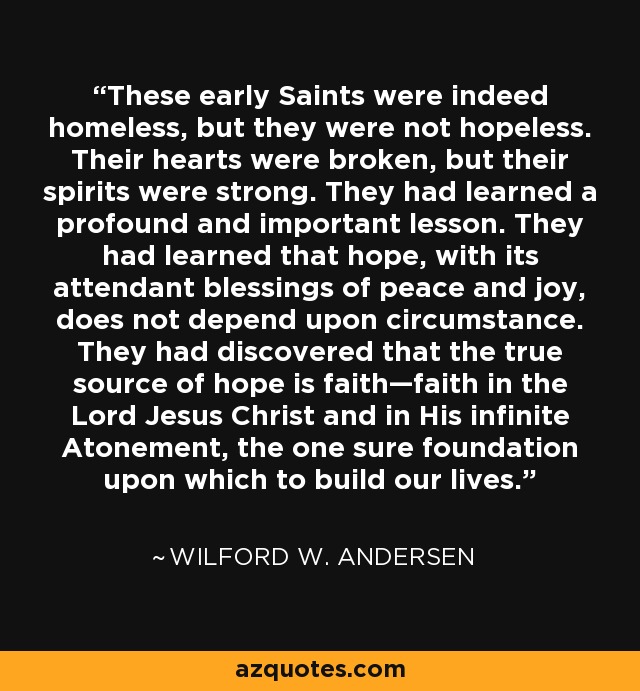 These early Saints were indeed homeless, but they were not hopeless. Their hearts were broken, but their spirits were strong. They had learned a profound and important lesson. They had learned that hope, with its attendant blessings of peace and joy, does not depend upon circumstance. They had discovered that the true source of hope is faith—faith in the Lord Jesus Christ and in His infinite Atonement, the one sure foundation upon which to build our lives. - Wilford W. Andersen