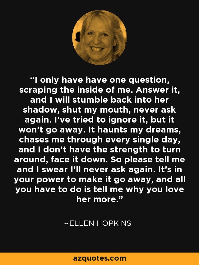 I only have have one question, scraping the inside of me. Answer it, and I will stumble back into her shadow, shut my mouth, never ask again. I've tried to ignore it, but it won't go away. It haunts my dreams, chases me through every single day, and I don't have the strength to turn around, face it down. So please tell me and I swear I'll never ask again. It's in your power to make it go away, and all you have to do is tell me why you love her more. - Ellen Hopkins