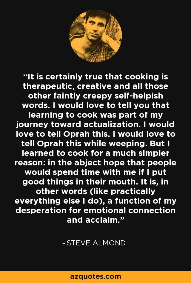 It is certainly true that cooking is therapeutic, creative and all those other faintly creepy self-helpish words. I would love to tell you that learning to cook was part of my journey toward actualization. I would love to tell Oprah this. I would love to tell Oprah this while weeping. But I learned to cook for a much simpler reason: in the abject hope that people would spend time with me if I put good things in their mouth. It is, in other words (like practically everything else I do), a function of my desperation for emotional connection and acclaim. - Steve Almond