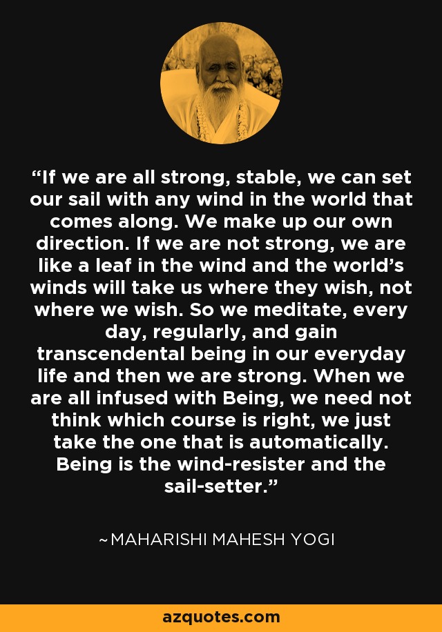 If we are all strong, stable, we can set our sail with any wind in the world that comes along. We make up our own direction. If we are not strong, we are like a leaf in the wind and the world's winds will take us where they wish, not where we wish. So we meditate, every day, regularly, and gain transcendental being in our everyday life and then we are strong. When we are all infused with Being, we need not think which course is right, we just take the one that is automatically. Being is the wind-resister and the sail-setter. - Maharishi Mahesh Yogi