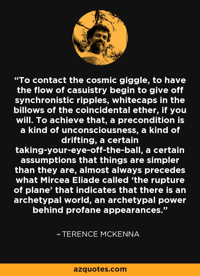 To contact the cosmic giggle, to have the flow of casuistry begin to give off synchronistic ripples, whitecaps in the billows of the coincidental ether, if you will. To achieve that, a precondition is a kind of unconsciousness, a kind of drifting, a certain taking-your-eye-off-the-ball, a certain assumptions that things are simpler than they are, almost always precedes what Mircea Eliade called ‘the rupture of plane’ that indicates that there is an archetypal world, an archetypal power behind profane appearances. - Terence McKenna