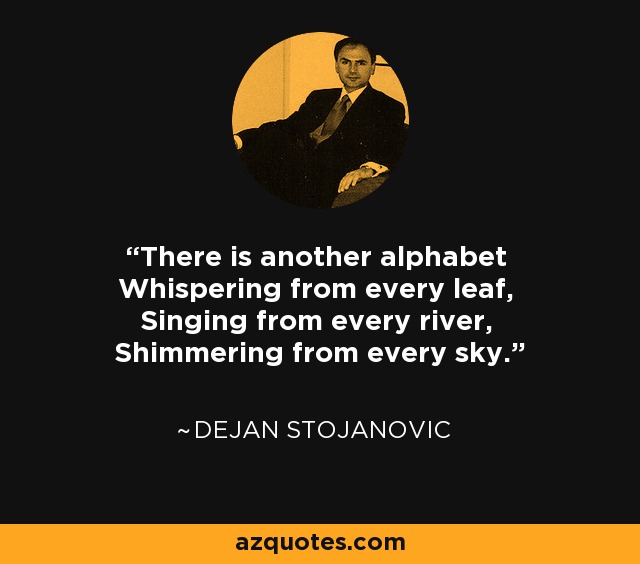 There is another alphabet Whispering from every leaf, Singing from every river, Shimmering from every sky. - Dejan Stojanovic