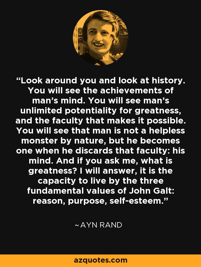 Look around you and look at history. You will see the achievements of man’s mind. You will see man’s unlimited potentiality for greatness, and the faculty that makes it possible. You will see that man is not a helpless monster by nature, but he becomes one when he discards that faculty: his mind. And if you ask me, what is greatness? I will answer, it is the capacity to live by the three fundamental values of John Galt: reason, purpose, self-esteem. - Ayn Rand