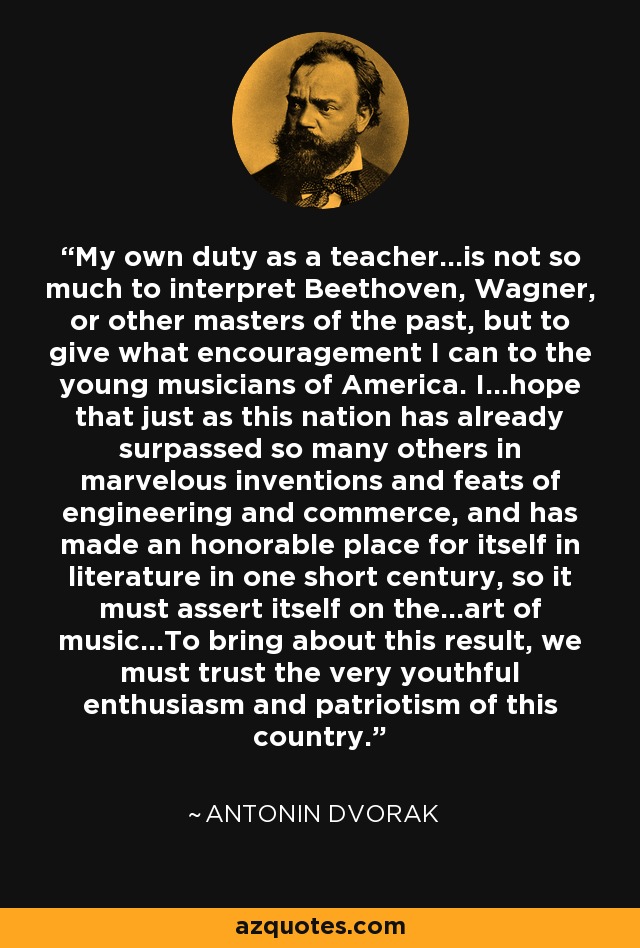 My own duty as a teacher...is not so much to interpret Beethoven, Wagner, or other masters of the past, but to give what encouragement I can to the young musicians of America. I...hope that just as this nation has already surpassed so many others in marvelous inventions and feats of engineering and commerce, and has made an honorable place for itself in literature in one short century, so it must assert itself on the...art of music...To bring about this result, we must trust the very youthful enthusiasm and patriotism of this country. - Antonin Dvorak