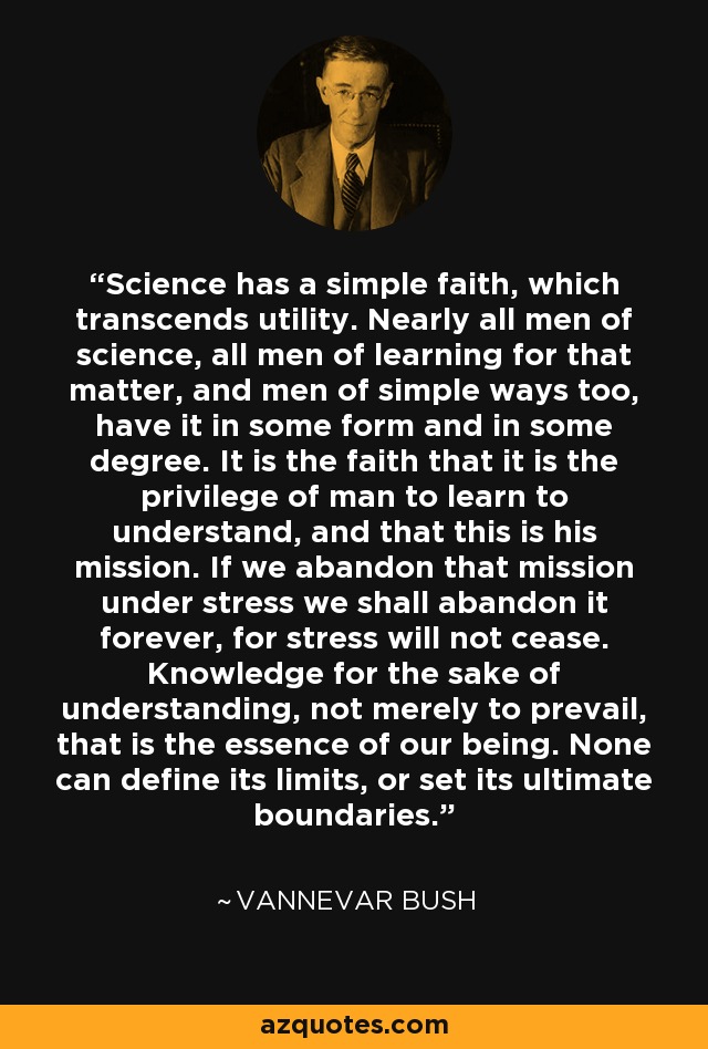 Science has a simple faith, which transcends utility. Nearly all men of science, all men of learning for that matter, and men of simple ways too, have it in some form and in some degree. It is the faith that it is the privilege of man to learn to understand, and that this is his mission. If we abandon that mission under stress we shall abandon it forever, for stress will not cease. Knowledge for the sake of understanding, not merely to prevail, that is the essence of our being. None can define its limits, or set its ultimate boundaries. - Vannevar Bush