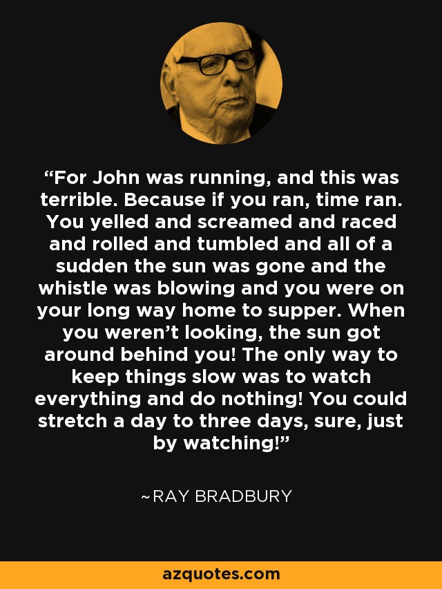 For John was running, and this was terrible. Because if you ran, time ran. You yelled and screamed and raced and rolled and tumbled and all of a sudden the sun was gone and the whistle was blowing and you were on your long way home to supper. When you weren't looking, the sun got around behind you! The only way to keep things slow was to watch everything and do nothing! You could stretch a day to three days, sure, just by watching! - Ray Bradbury