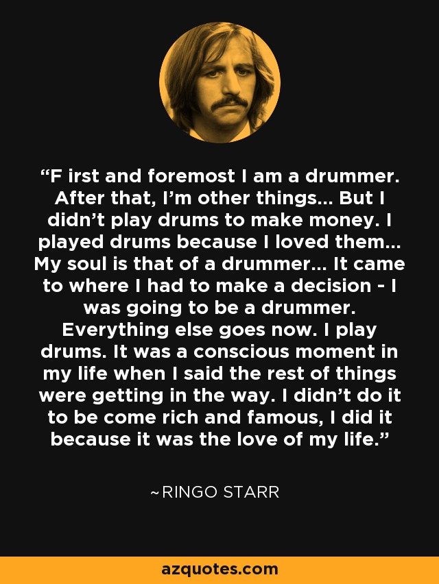 F irst and foremost I am a drummer. After that, I'm other things... But I didn't play drums to make money. I played drums because I loved them... My soul is that of a drummer... It came to where I had to make a decision - I was going to be a drummer. Everything else goes now. I play drums. It was a conscious moment in my life when I said the rest of things were getting in the way. I didn't do it to be come rich and famous, I did it because it was the love of my life. - Ringo Starr