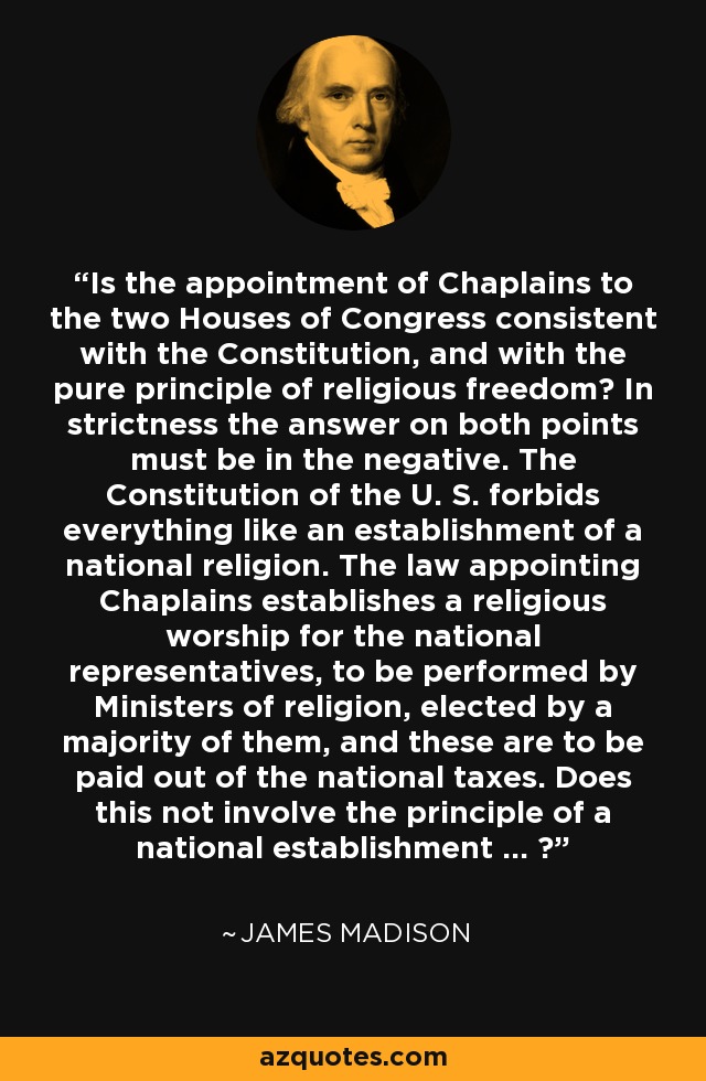 Is the appointment of Chaplains to the two Houses of Congress consistent with the Constitution, and with the pure principle of religious freedom? In strictness the answer on both points must be in the negative. The Constitution of the U. S. forbids everything like an establishment of a national religion. The law appointing Chaplains establishes a religious worship for the national representatives, to be performed by Ministers of religion, elected by a majority of them, and these are to be paid out of the national taxes. Does this not involve the principle of a national establishment ... ? - James Madison