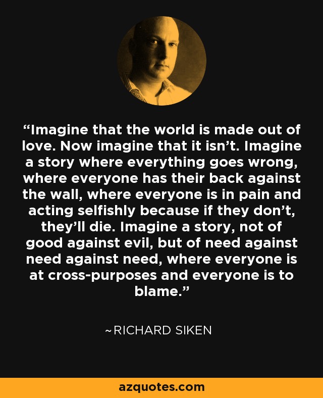 Imagine that the world is made out of love. Now imagine that it isn’t. Imagine a story where everything goes wrong, where everyone has their back against the wall, where everyone is in pain and acting selfishly because if they don’t, they’ll die. Imagine a story, not of good against evil, but of need against need against need, where everyone is at cross-purposes and everyone is to blame. - Richard Siken