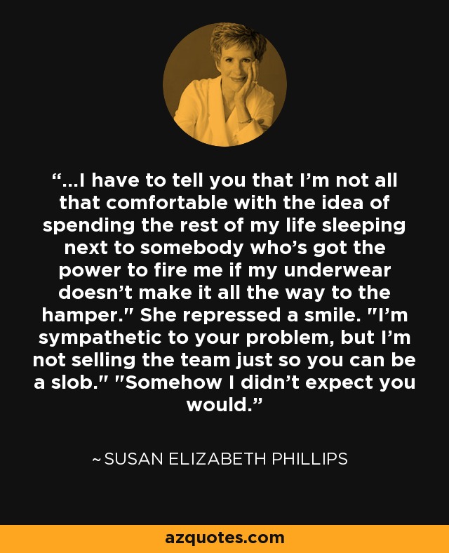 ...I have to tell you that I'm not all that comfortable with the idea of spending the rest of my life sleeping next to somebody who's got the power to fire me if my underwear doesn't make it all the way to the hamper.