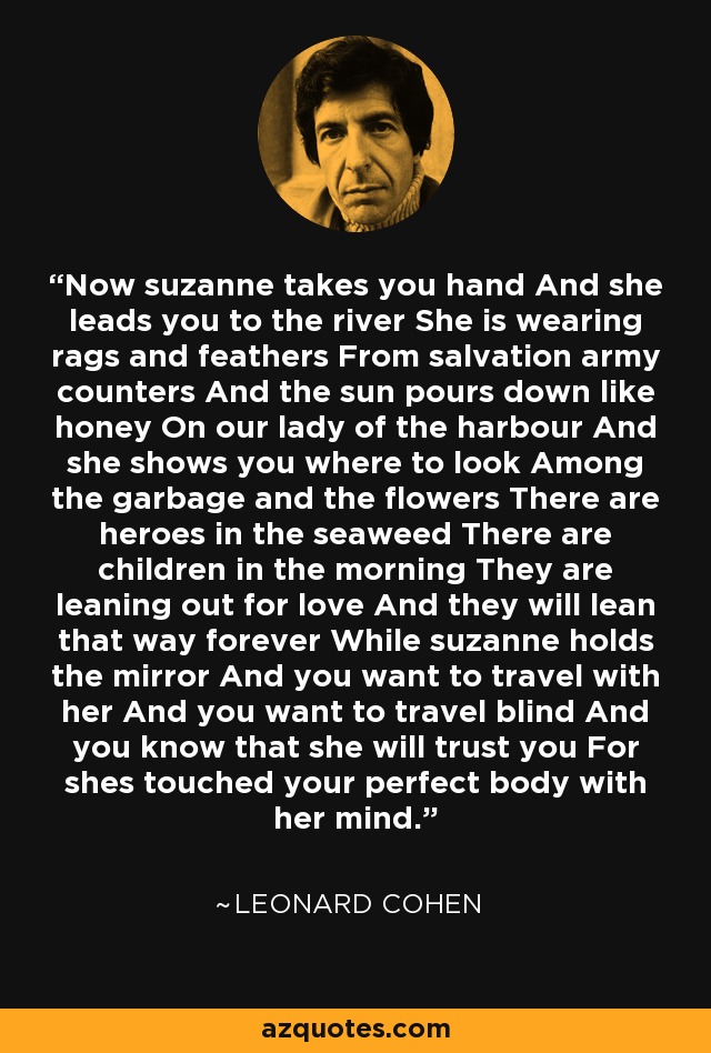 Now suzanne takes you hand And she leads you to the river She is wearing rags and feathers From salvation army counters And the sun pours down like honey On our lady of the harbour And she shows you where to look Among the garbage and the flowers There are heroes in the seaweed There are children in the morning They are leaning out for love And they will lean that way forever While suzanne holds the mirror And you want to travel with her And you want to travel blind And you know that she will trust you For shes touched your perfect body with her mind. - Leonard Cohen