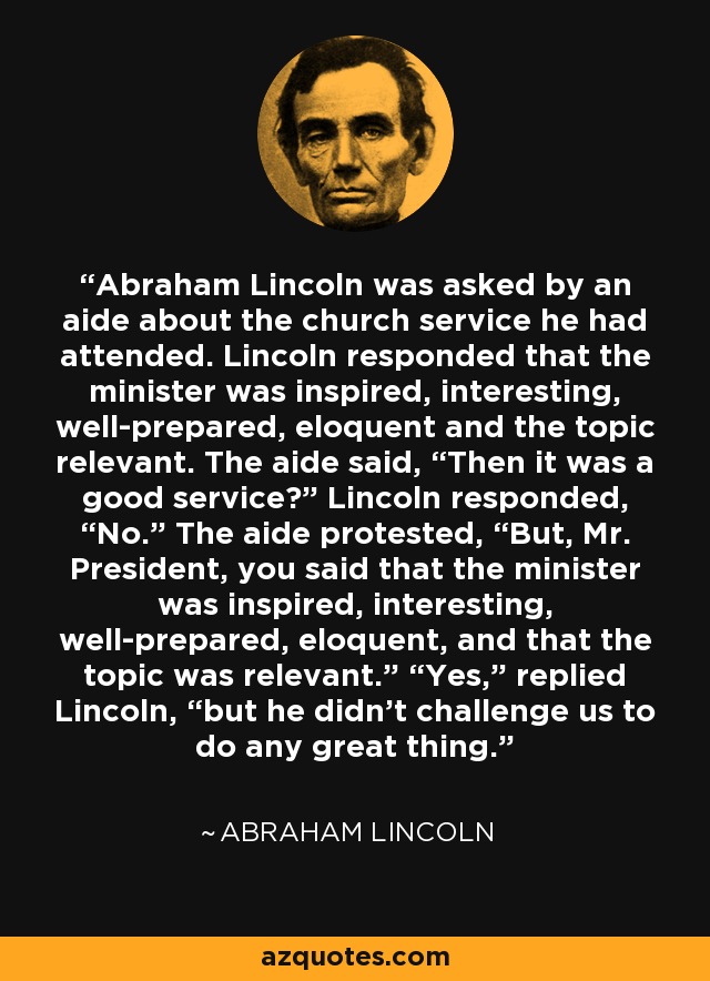 Abraham Lincoln was asked by an aide about the church service he had attended. Lincoln responded that the minister was inspired, interesting, well-prepared, eloquent and the topic relevant. The aide said, “Then it was a good service?” Lincoln responded, “No.” The aide protested, “But, Mr. President, you said that the minister was inspired, interesting, well-prepared, eloquent, and that the topic was relevant.” “Yes,” replied Lincoln, “but he didn’t challenge us to do any great thing. - Abraham Lincoln