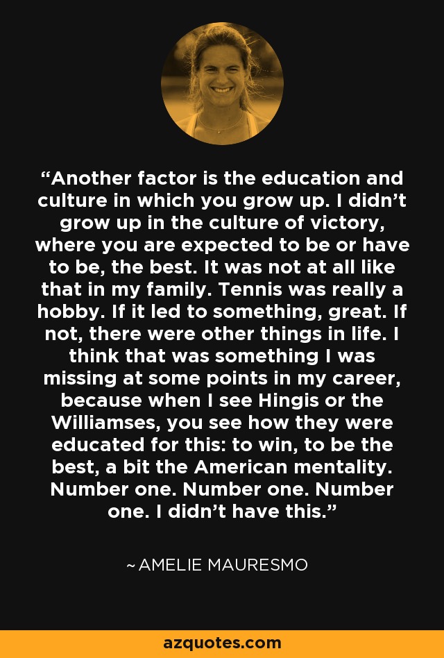 Another factor is the education and culture in which you grow up. I didn't grow up in the culture of victory, where you are expected to be or have to be, the best. It was not at all like that in my family. Tennis was really a hobby. If it led to something, great. If not, there were other things in life. I think that was something I was missing at some points in my career, because when I see Hingis or the Williamses, you see how they were educated for this: to win, to be the best, a bit the American mentality. Number one. Number one. Number one. I didn't have this. - Amelie Mauresmo