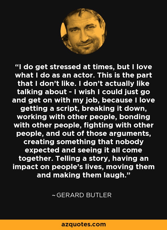 I do get stressed at times, but I love what I do as an actor. This is the part that I don't like. I don't actually like talking about - I wish I could just go and get on with my job, because I love getting a script, breaking it down, working with other people, bonding with other people, fighting with other people, and out of those arguments, creating something that nobody expected and seeing it all come together. Telling a story, having an impact on people's lives, moving them and making them laugh. - Gerard Butler