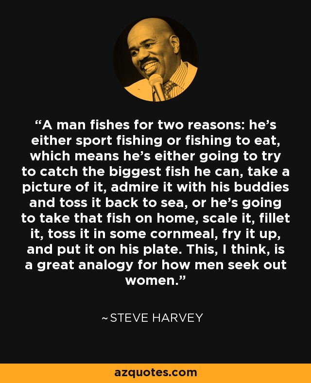 A man fishes for two reasons: he’s either sport fishing or fishing to eat, which means he’s either going to try to catch the biggest fish he can, take a picture of it, admire it with his buddies and toss it back to sea, or he’s going to take that fish on home, scale it, fillet it, toss it in some cornmeal, fry it up, and put it on his plate. This, I think, is a great analogy for how men seek out women. - Steve Harvey