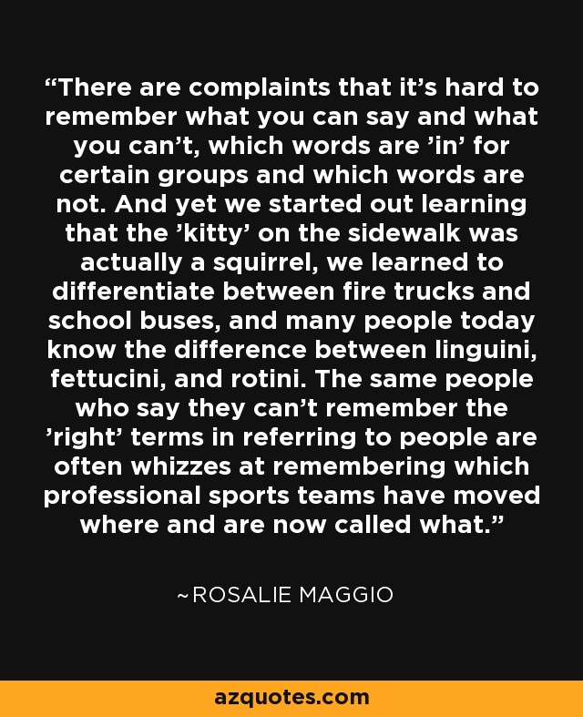 There are complaints that it's hard to remember what you can say and what you can't, which words are 'in' for certain groups and which words are not. And yet we started out learning that the 'kitty' on the sidewalk was actually a squirrel, we learned to differentiate between fire trucks and school buses, and many people today know the difference between linguini, fettucini, and rotini. The same people who say they can't remember the 'right' terms in referring to people are often whizzes at remembering which professional sports teams have moved where and are now called what. - Rosalie Maggio