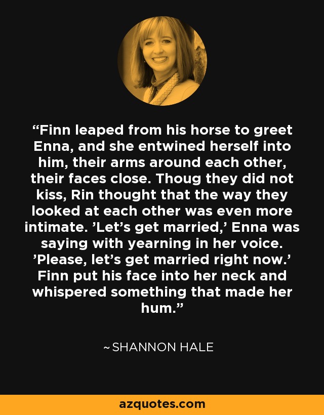Finn leaped from his horse to greet Enna, and she entwined herself into him, their arms around each other, their faces close. Thoug they did not kiss, Rin thought that the way they looked at each other was even more intimate. 'Let's get married,' Enna was saying with yearning in her voice. 'Please, let's get married right now.' Finn put his face into her neck and whispered something that made her hum. - Shannon Hale