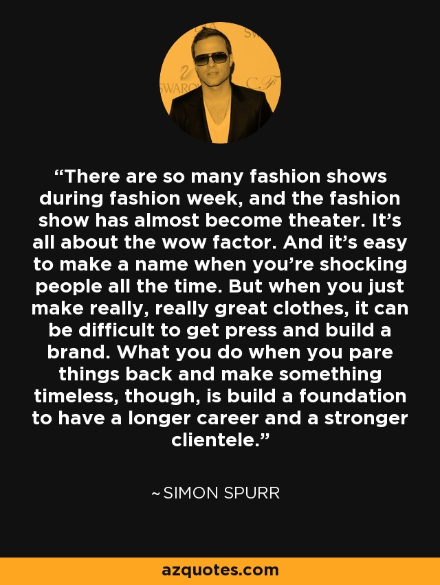 There are so many fashion shows during fashion week, and the fashion show has almost become theater. It's all about the wow factor. And it's easy to make a name when you're shocking people all the time. But when you just make really, really great clothes, it can be difficult to get press and build a brand. What you do when you pare things back and make something timeless, though, is build a foundation to have a longer career and a stronger clientele. - Simon Spurr