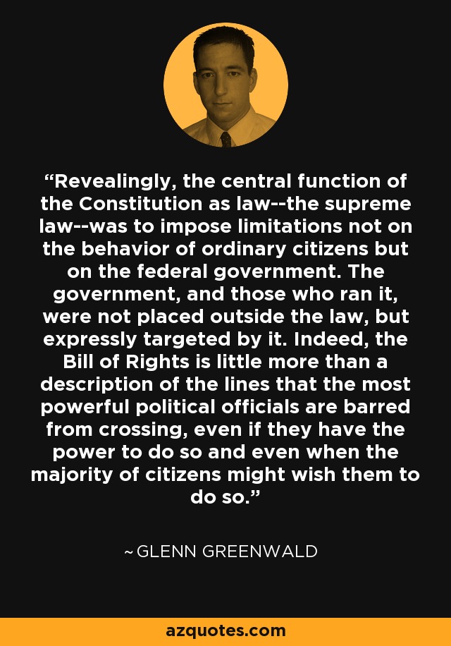 Revealingly, the central function of the Constitution as law--the supreme law--was to impose limitations not on the behavior of ordinary citizens but on the federal government. The government, and those who ran it, were not placed outside the law, but expressly targeted by it. Indeed, the Bill of Rights is little more than a description of the lines that the most powerful political officials are barred from crossing, even if they have the power to do so and even when the majority of citizens might wish them to do so. - Glenn Greenwald