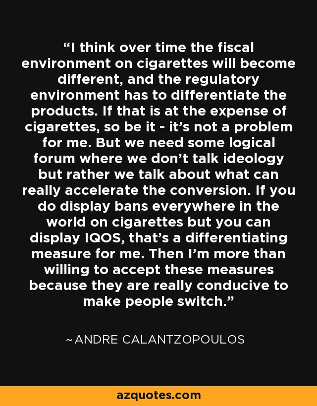 I think over time the fiscal environment on cigarettes will become different, and the regulatory environment has to differentiate the products. If that is at the expense of cigarettes, so be it - it's not a problem for me. But we need some logical forum where we don't talk ideology but rather we talk about what can really accelerate the conversion. If you do display bans everywhere in the world on cigarettes but you can display IQOS, that's a differentiating measure for me. Then I'm more than willing to accept these measures because they are really conducive to make people switch. - Andre Calantzopoulos