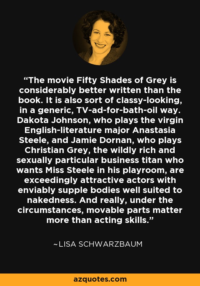 The movie Fifty Shades of Grey is considerably better written than the book. It is also sort of classy-looking, in a generic, TV-ad-for-bath-oil way. Dakota Johnson, who plays the virgin English-literature major Anastasia Steele, and Jamie Dornan, who plays Christian Grey, the wildly rich and sexually particular business titan who wants Miss Steele in his playroom, are exceedingly attractive actors with enviably supple bodies well suited to nakedness. And really, under the circumstances, movable parts matter more than acting skills. - Lisa Schwarzbaum