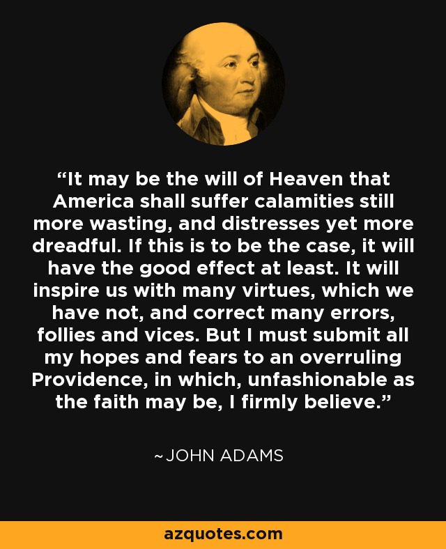It may be the will of Heaven that America shall suffer calamities still more wasting, and distresses yet more dreadful. If this is to be the case, it will have the good effect at least. It will inspire us with many virtues, which we have not, and correct many errors, follies and vices. But I must submit all my hopes and fears to an overruling Providence, in which, unfashionable as the faith may be, I firmly believe. - John Adams