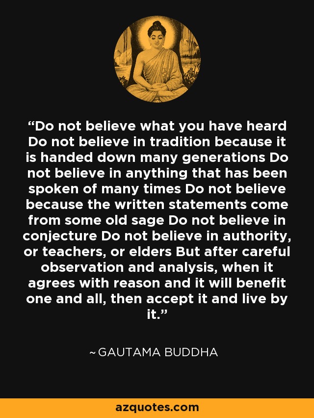 Do not believe what you have heard Do not believe in tradition because it is handed down many generations Do not believe in anything that has been spoken of many times Do not believe because the written statements come from some old sage Do not believe in conjecture Do not believe in authority, or teachers, or elders But after careful observation and analysis, when it agrees with reason and it will benefit one and all, then accept it and live by it. - Gautama Buddha