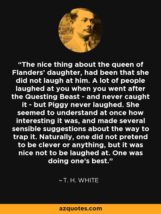 The nice thing about the queen of Flanders' daughter, had been that she did not laugh at him. A lot of people laughed at you when you went after the Questing Beast - and never caught it - but Piggy never laughed. She seemed to understand at once how interesting it was, and made several sensible suggestions about the way to trap it. Naturally, one did not pretend to be clever or anything, but it was nice not to be laughed at. One was doing one's best. - T. H. White