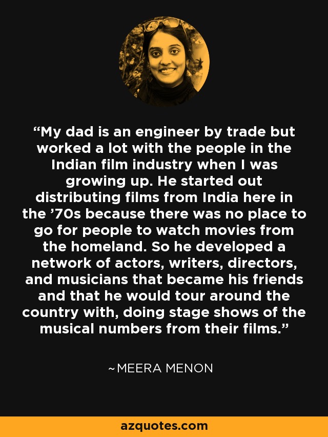 My dad is an engineer by trade but worked a lot with the people in the Indian film industry when I was growing up. He started out distributing films from India here in the '70s because there was no place to go for people to watch movies from the homeland. So he developed a network of actors, writers, directors, and musicians that became his friends and that he would tour around the country with, doing stage shows of the musical numbers from their films. - Meera Menon