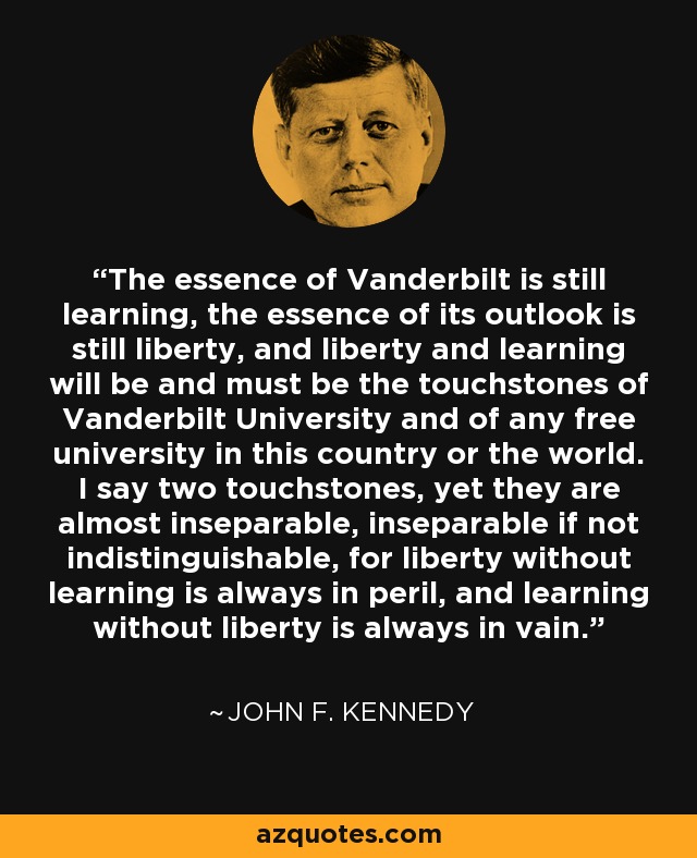 The essence of Vanderbilt is still learning, the essence of its outlook is still liberty, and liberty and learning will be and must be the touchstones of Vanderbilt University and of any free university in this country or the world. I say two touchstones, yet they are almost inseparable, inseparable if not indistinguishable, for liberty without learning is always in peril, and learning without liberty is always in vain. - John F. Kennedy