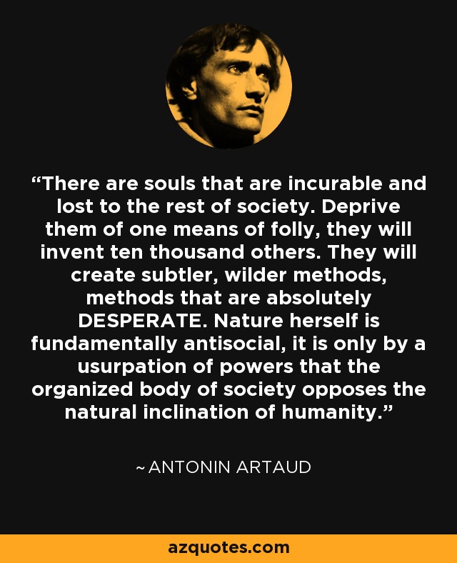 There are souls that are incurable and lost to the rest of society. Deprive them of one means of folly, they will invent ten thousand others. They will create subtler, wilder methods, methods that are absolutely DESPERATE. Nature herself is fundamentally antisocial, it is only by a usurpation of powers that the organized body of society opposes the natural inclination of humanity. - Antonin Artaud