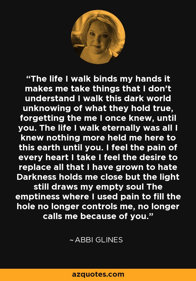 The life I walk binds my hands it makes me take things that I don’t understand I walk this dark world unknowing of what they hold true, forgetting the me I once knew, until you. The life I walk eternally was all I knew nothing more held me here to this earth until you. I feel the pain of every heart I take I feel the desire to replace all that I have grown to hate Darkness holds me close but the light still draws my empty soul The emptiness where I used pain to fill the hole no longer controls me, no longer calls me because of you. - Abbi Glines