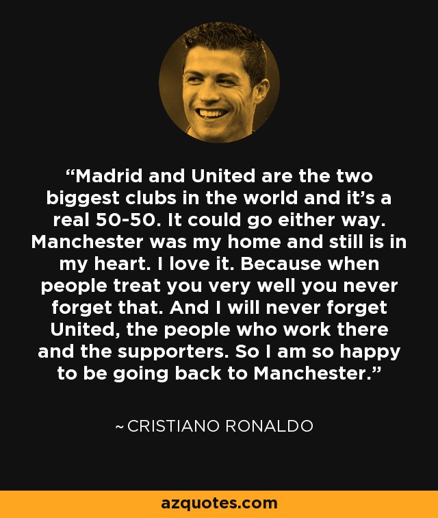Madrid and United are the two biggest clubs in the world and it’s a real 50-50. It could go either way. Manchester was my home and still is in my heart. I love it. Because when people treat you very well you never forget that. And I will never forget United, the people who work there and the supporters. So I am so happy to be going back to Manchester. - Cristiano Ronaldo