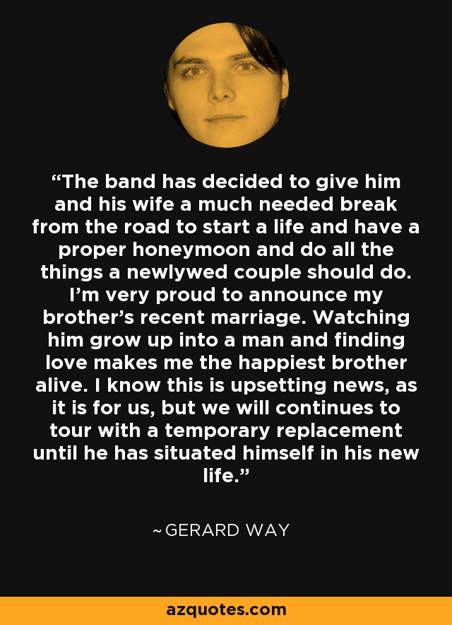 The band has decided to give him and his wife a much needed break from the road to start a life and have a proper honeymoon and do all the things a newlywed couple should do. I'm very proud to announce my brother's recent marriage. Watching him grow up into a man and finding love makes me the happiest brother alive. I know this is upsetting news, as it is for us, but we will continues to tour with a temporary replacement until he has situated himself in his new life. - Gerard Way