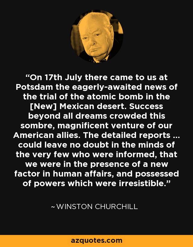 On 17th July there came to us at Potsdam the eagerly-awaited news of the trial of the atomic bomb in the [New] Mexican desert. Success beyond all dreams crowded this sombre, magnificent venture of our American allies. The detailed reports ... could leave no doubt in the minds of the very few who were informed, that we were in the presence of a new factor in human affairs, and possessed of powers which were irresistible. - Winston Churchill