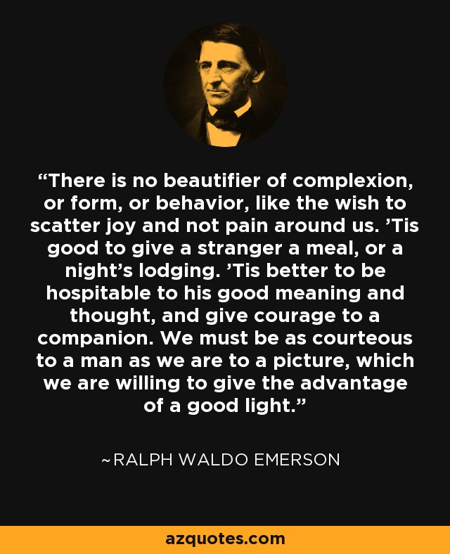 There is no beautifier of complexion, or form, or behavior, like the wish to scatter joy and not pain around us. 'Tis good to give a stranger a meal, or a night's lodging. 'Tis better to be hospitable to his good meaning and thought, and give courage to a companion. We must be as courteous to a man as we are to a picture, which we are willing to give the advantage of a good light. - Ralph Waldo Emerson