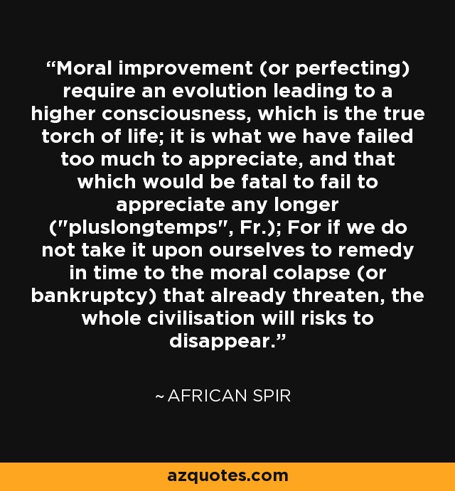 Moral improvement (or perfecting) require an evolution leading to a higher consciousness, which is the true torch of life; it is what we have failed too much to appreciate, and that which would be fatal to fail to appreciate any longer (
