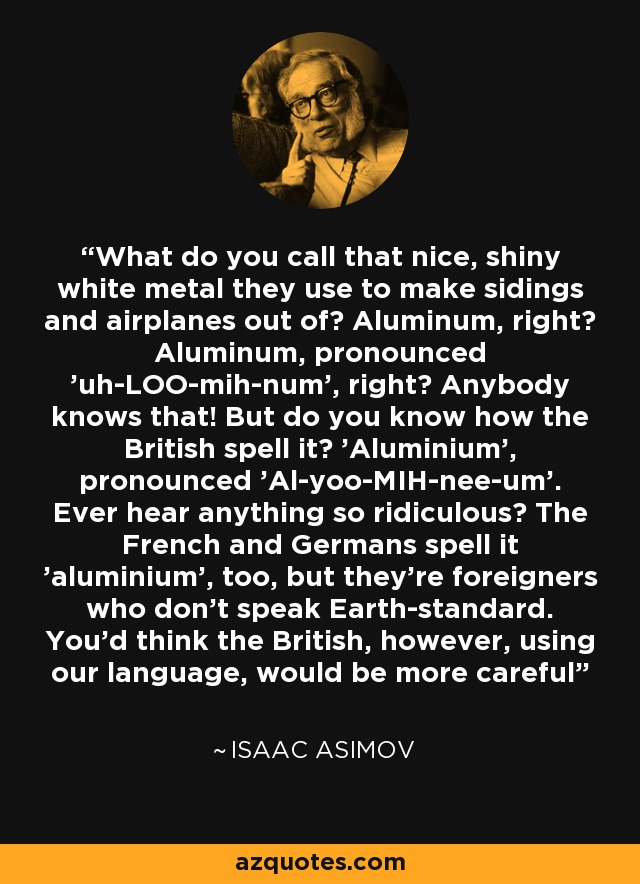 What do you call that nice, shiny white metal they use to make sidings and airplanes out of? Aluminum, right? Aluminum, pronounced 'uh-LOO-mih-num', right? Anybody knows that! But do you know how the British spell it? 'Aluminium', pronounced 'Al-yoo-MIH-nee-um'. Ever hear anything so ridiculous? The French and Germans spell it 'aluminium', too, but they're foreigners who don't speak Earth-standard. You'd think the British, however, using our language, would be more careful - Isaac Asimov